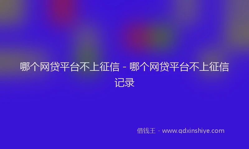 哪个网贷平台不上征信 - 哪个网贷平台不上征信记录