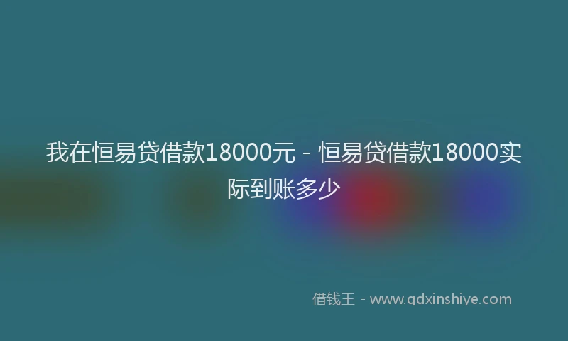 我在恒易贷借款18000元 - 恒易贷借款18000实际到账多少