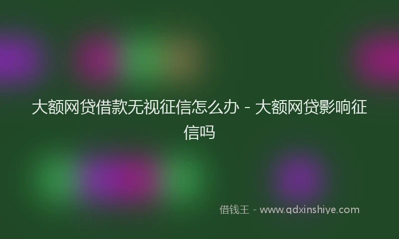 大额网贷借款无视征信怎么办 - 大额网贷影响征信吗