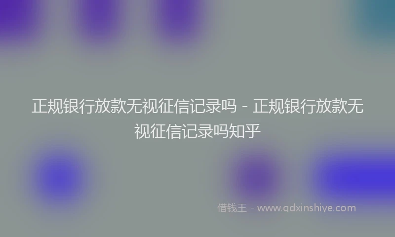 正规银行放款无视征信记录吗 - 正规银行放款无视征信记录吗知乎