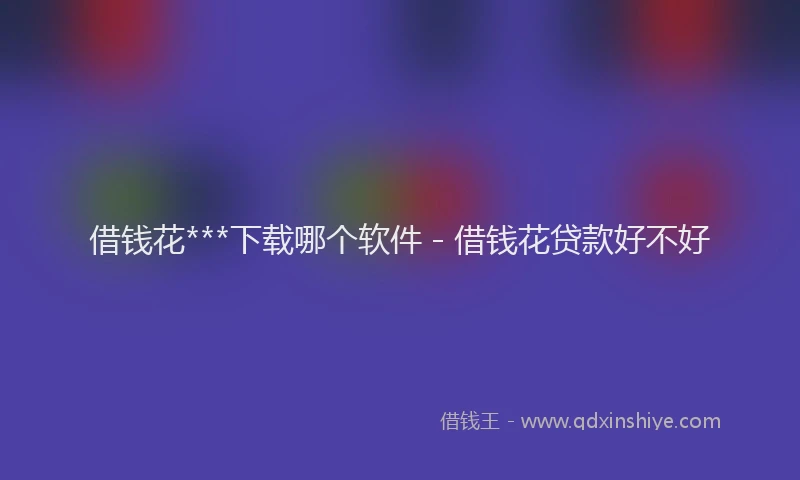 借钱花***下载哪个软件 - 借钱花贷款好不好