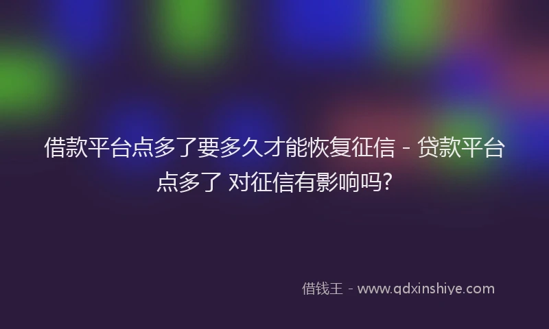 借款平台点多了要多久才能恢复征信 - 贷款平台点多了 对征信有影响吗?