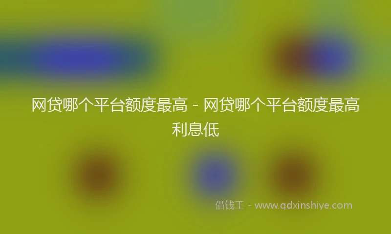 网贷哪个平台额度最高 - 网贷哪个平台额度最高利息低