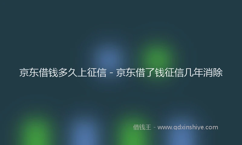 京东借钱多久上征信 - 京东借了钱征信几年消除