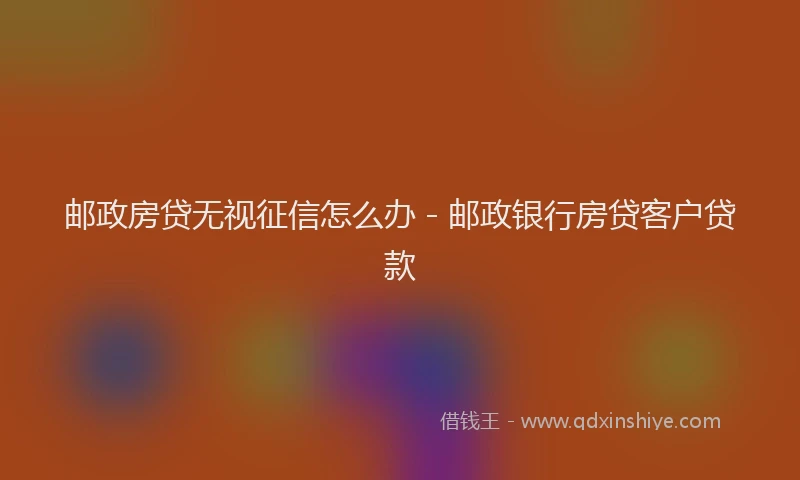邮政房贷无视征信怎么办 - 邮政银行房贷客户贷款