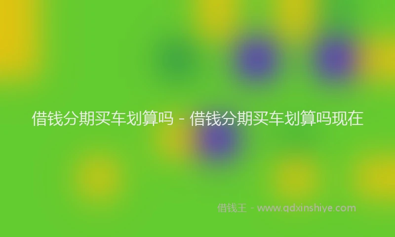 借钱分期买车划算吗 - 借钱分期买车划算吗现在