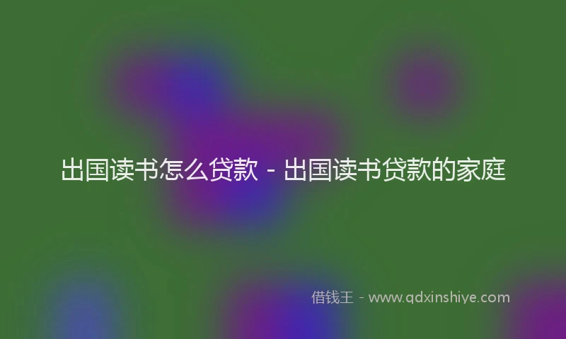 出国读书怎么贷款 - 出国读书贷款的家庭
