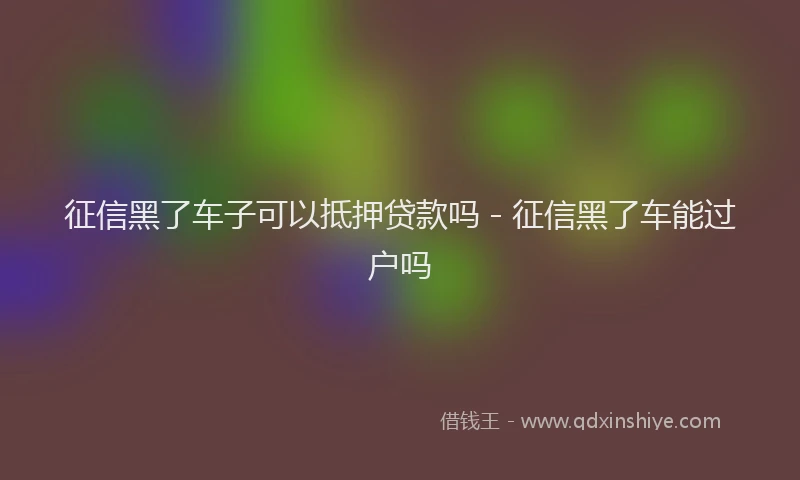 征信黑了车子可以抵押贷款吗 - 征信黑了车能过户吗
