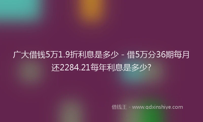 广大借钱5万1.9折利息是多少 - 借5万分36期每月还2284.21每年利息是多少?