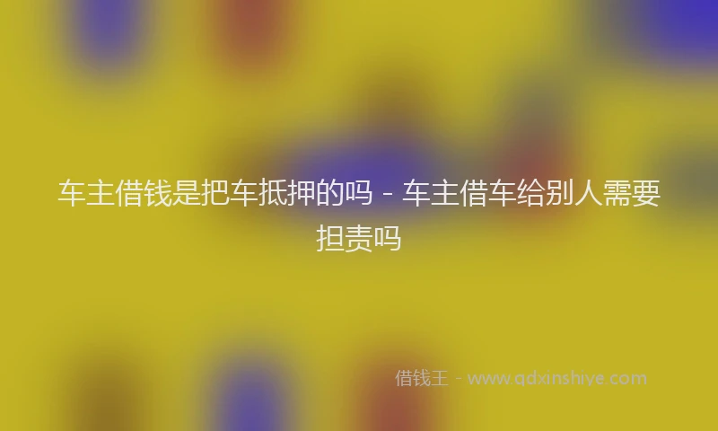 车主借钱是把车抵押的吗 - 车主借车给别人需要担责吗