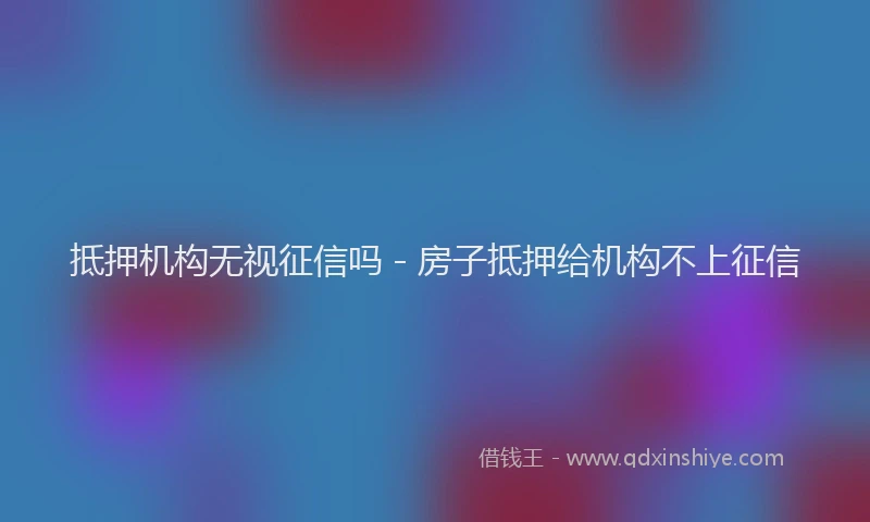 抵押机构无视征信吗 - 房子抵押给机构不上征信