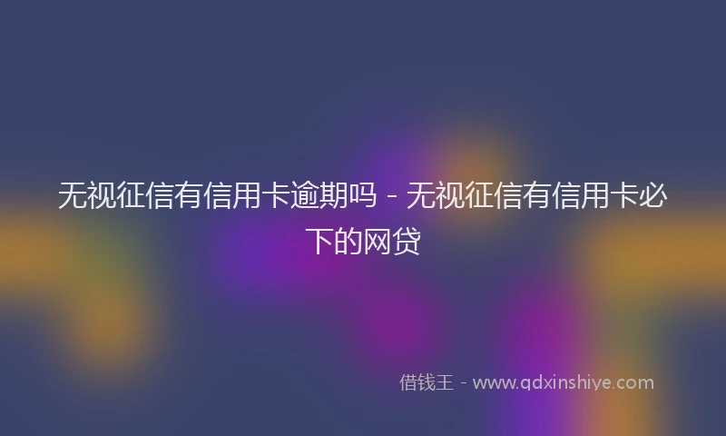 无视征信有信用卡逾期吗 - 无视征信有信用卡必下的网贷