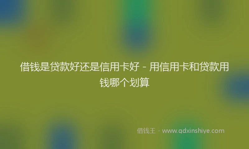 借钱是贷款好还是信用卡好 - 用信用卡和贷款用钱哪个划算