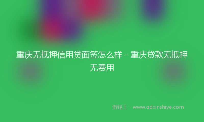重庆无抵押信用贷面签怎么样 - 重庆贷款无抵押无费用