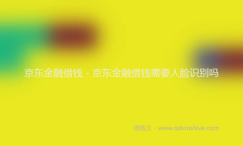 京东金融借钱 - 京东金融借钱需要人脸识别吗