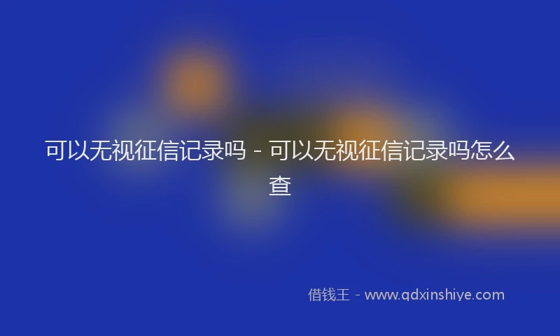 可以无视征信记录吗 - 可以无视征信记录吗怎么查