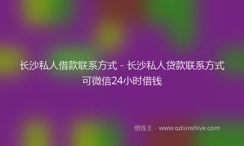 长沙私人借款联系方式 - 长沙私人贷款联系方式可微信24小时借钱