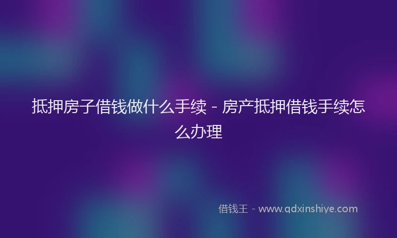 抵押房子借钱做什么手续 - 房产抵押借钱手续怎么办理