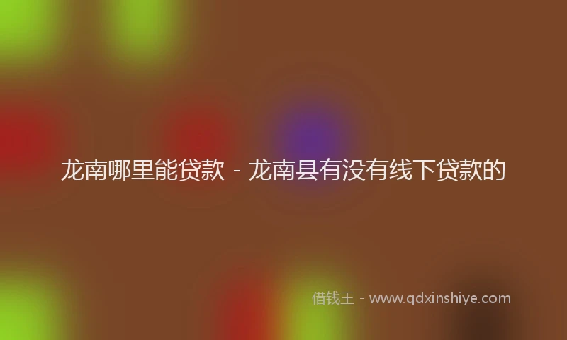龙南哪里能贷款 - 龙南县有没有线下贷款的