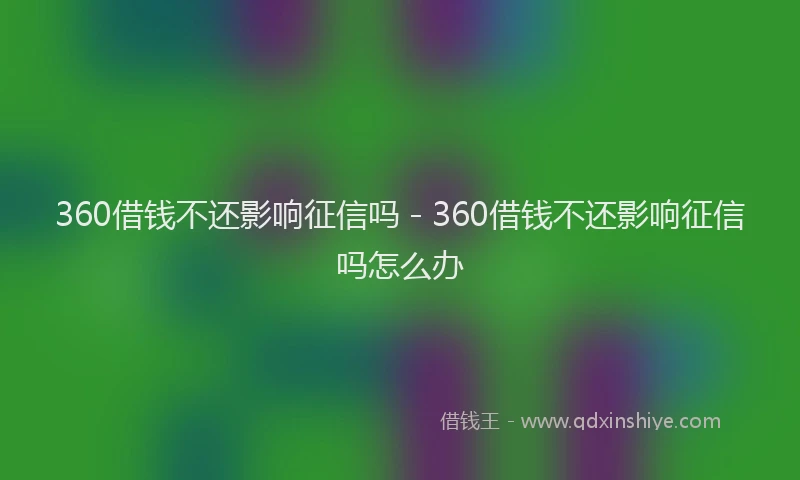 360借钱不还影响征信吗 - 360借钱不还影响征信吗怎么办