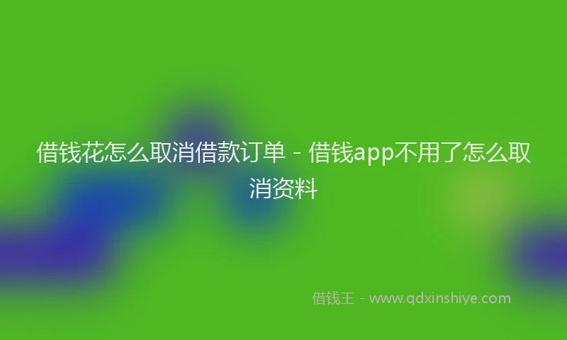 借钱花怎么取消借款订单 - 借钱app不用了怎么取消资料