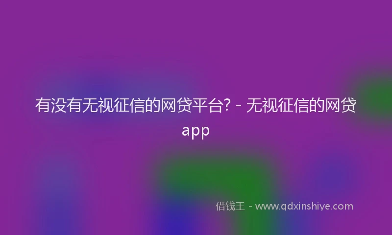 有没有无视征信的网贷平台? - 无视征信的网贷app
