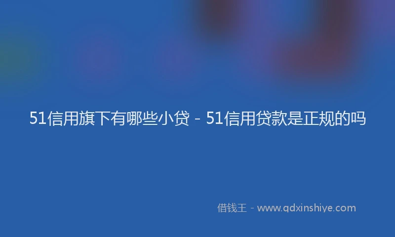 51信用旗下有哪些小贷 - 51信用贷款是正规的吗