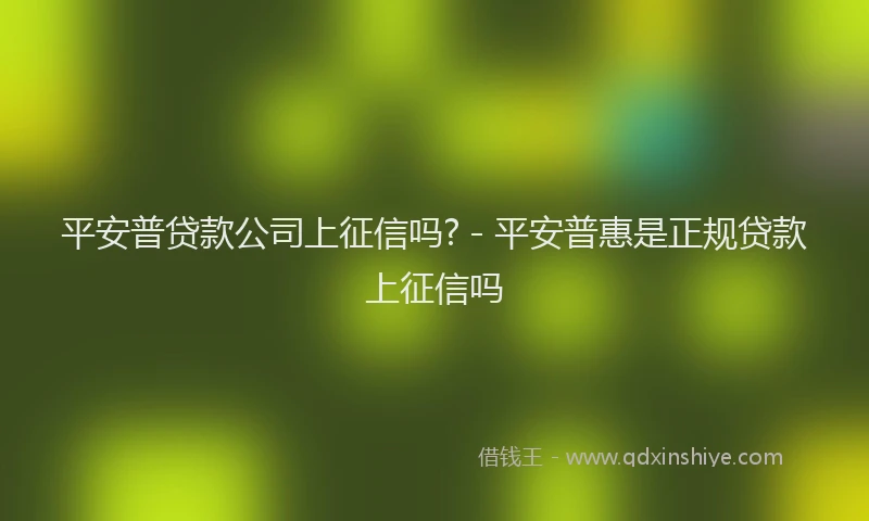 平安普贷款公司上征信吗? - 平安普惠是正规贷款上征信吗