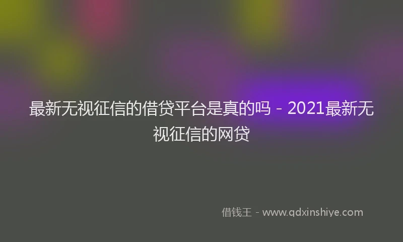最新无视征信的借贷平台是真的吗 - 2021最新无视征信的网贷