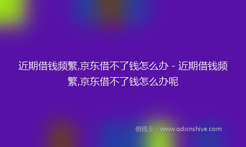 近期借钱频繁,京东借不了钱怎么办 - 近期借钱频繁,京东借不了钱怎么办呢