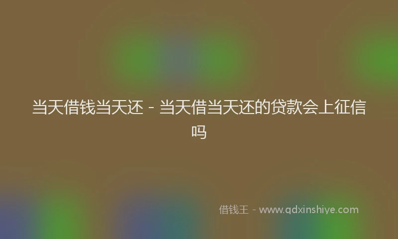 当天借钱当天还 - 当天借当天还的贷款会上征信吗