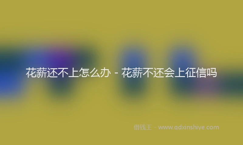 花薪还不上怎么办 - 花薪不还会上征信吗