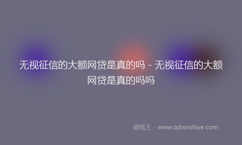 无视征信的大额网贷是真的吗 - 无视征信的大额网贷是真的吗吗