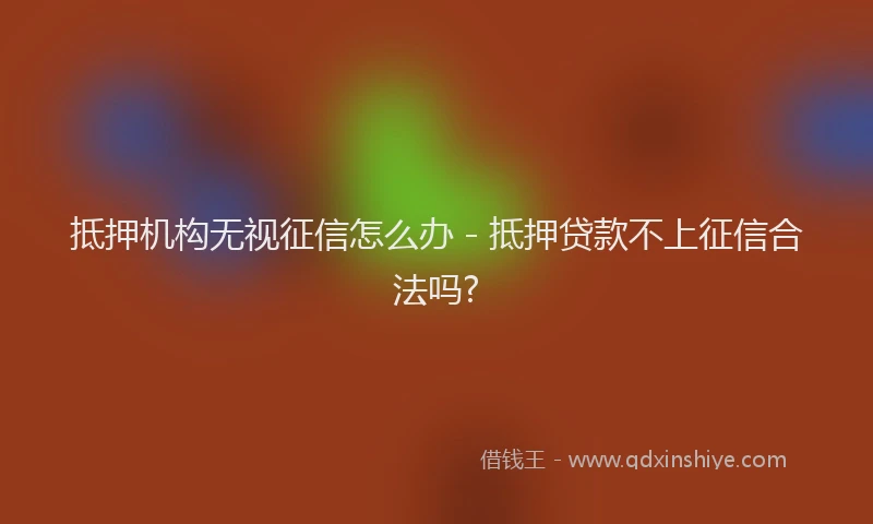 抵押机构无视征信怎么办 - 抵押贷款不上征信合法吗?