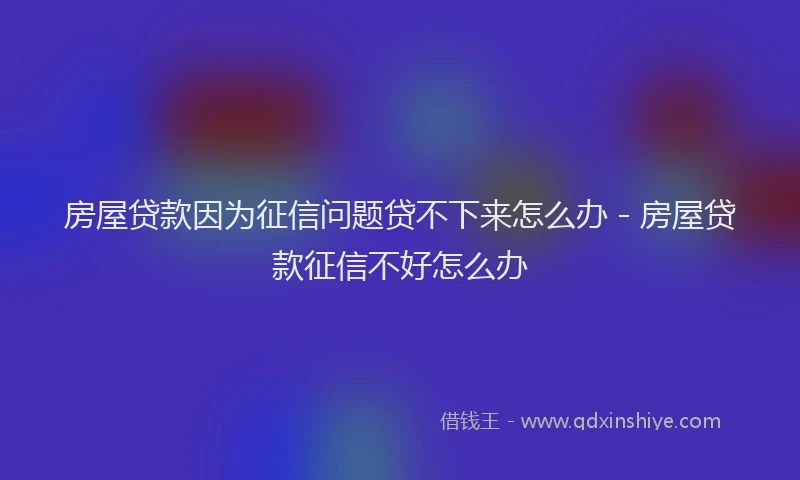 房屋贷款因为征信问题贷不下来怎么办 - 房屋贷款征信不好怎么办