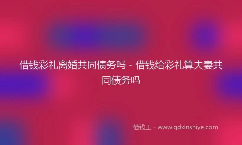 借钱彩礼离婚共同债务吗 - 借钱给彩礼算夫妻共同债务吗