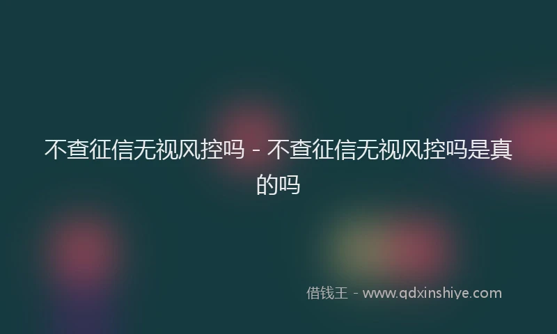 不查征信无视风控吗 - 不查征信无视风控吗是真的吗