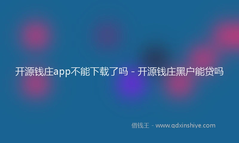 开源钱庄app不能下载了吗 - 开源钱庄黑户能贷吗