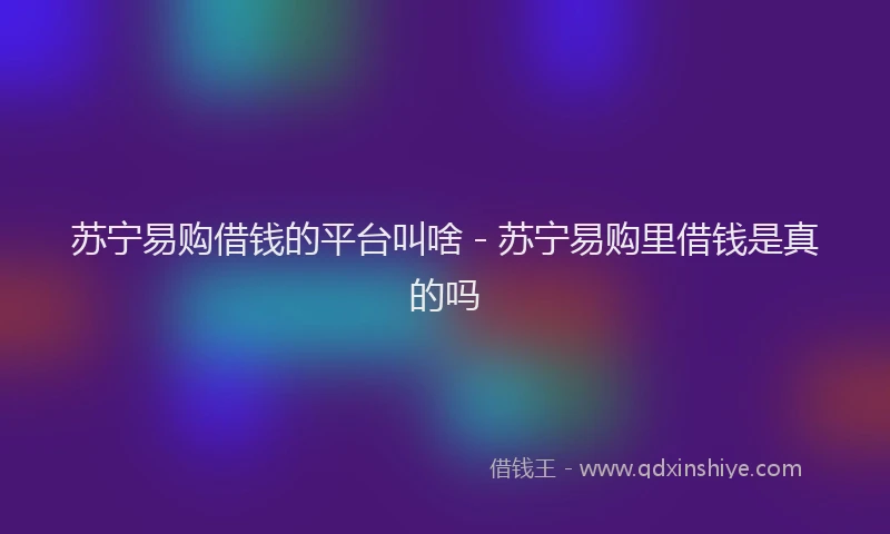 苏宁易购借钱的平台叫啥 - 苏宁易购里借钱是真的吗