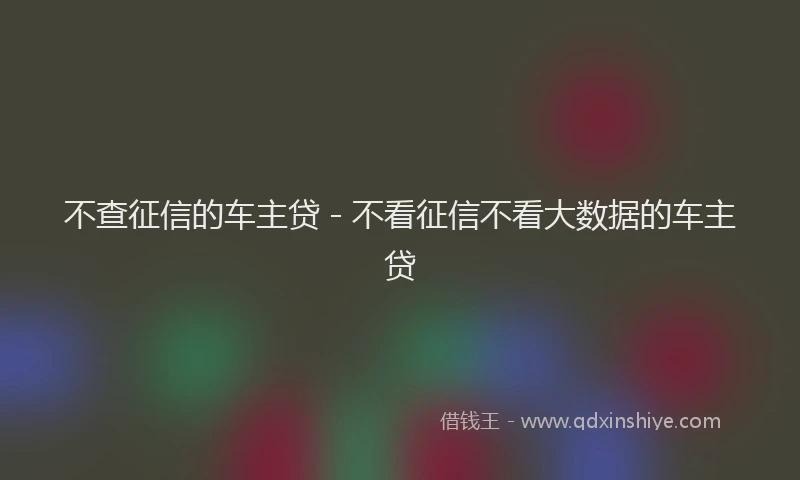 不查征信的车主贷 - 不看征信不看大数据的车主贷