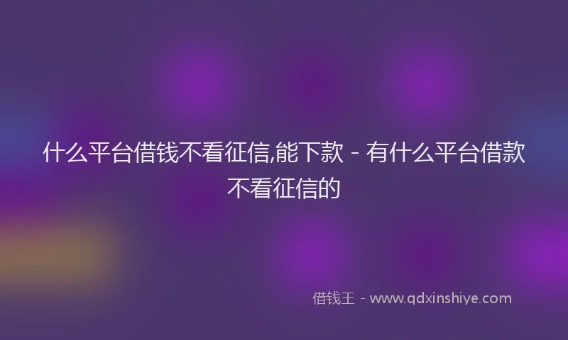 什么平台借钱不看征信,能下款 - 有什么平台借款不看征信的