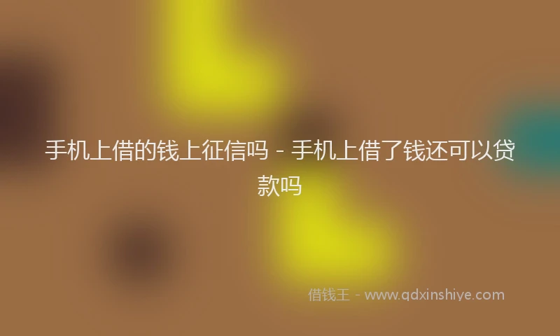 手机上借的钱上征信吗 - 手机上借了钱还可以贷款吗