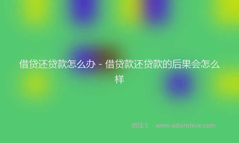 借贷还贷款怎么办 - 借贷款还贷款的后果会怎么样