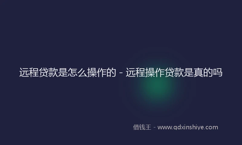 远程贷款是怎么操作的 - 远程操作贷款是真的吗