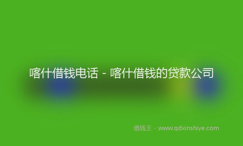 喀什借钱电话 - 喀什借钱的贷款公司