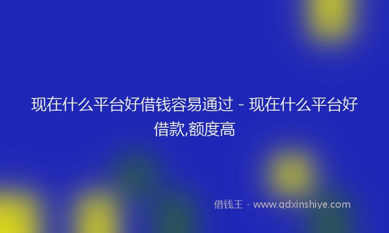 现在什么平台好借钱容易通过 - 现在什么平台好借款,额度高