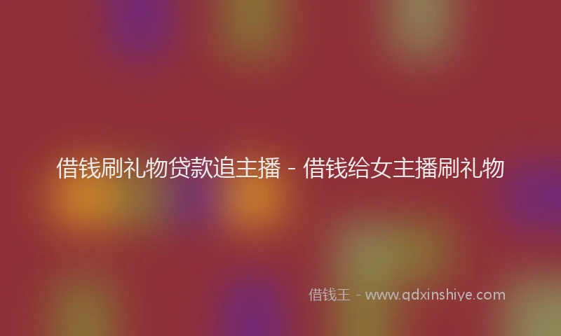 借钱刷礼物贷款追主播 - 借钱给女主播刷礼物