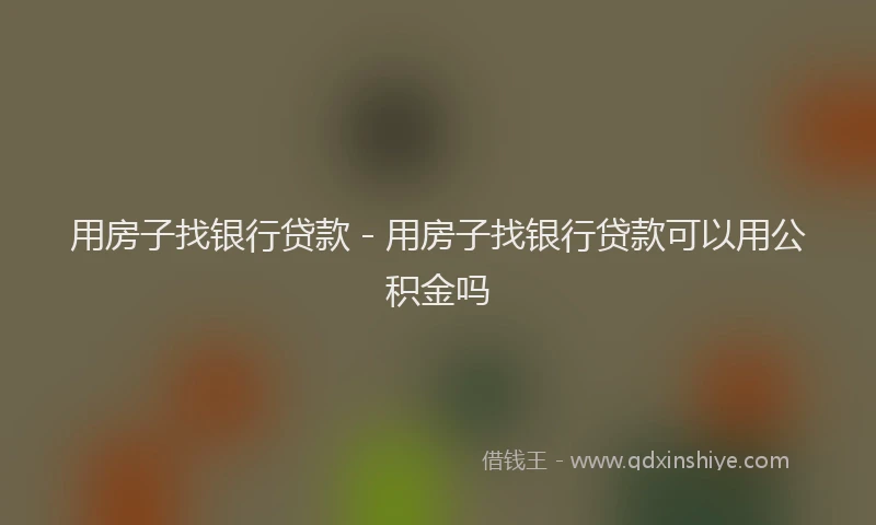 用房子找银行贷款 - 用房子找银行贷款可以用公积金吗