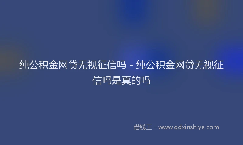 纯公积金网贷无视征信吗 - 纯公积金网贷无视征信吗是真的吗