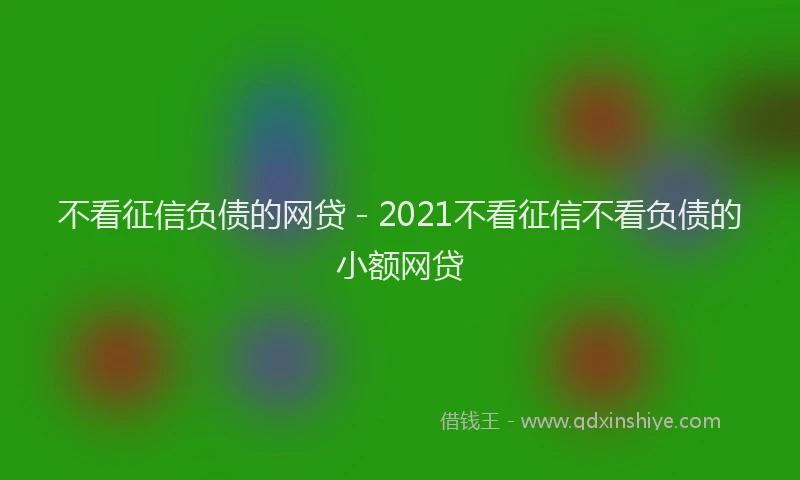 不看征信负债的网贷 - 2021不看征信不看负债的小额网贷